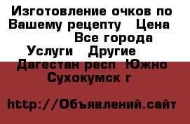 Изготовление очков по Вашему рецепту › Цена ­ 1 500 - Все города Услуги » Другие   . Дагестан респ.,Южно-Сухокумск г.